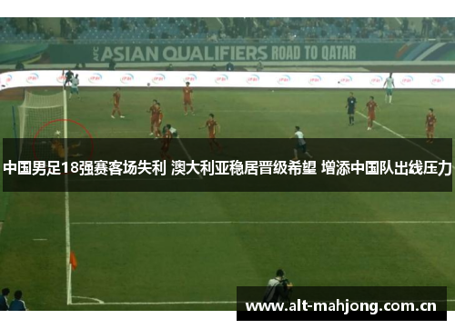 中国男足18强赛客场失利 澳大利亚稳居晋级希望 增添中国队出线压力